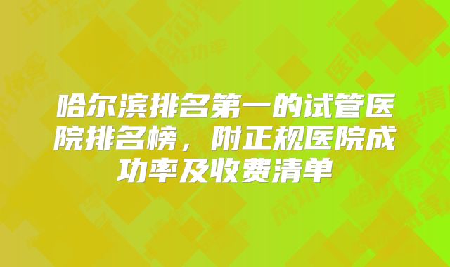 哈尔滨排名第一的试管医院排名榜，附正规医院成功率及收费清单