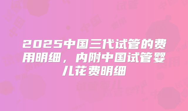 2025中国三代试管的费用明细，内附中国试管婴儿花费明细