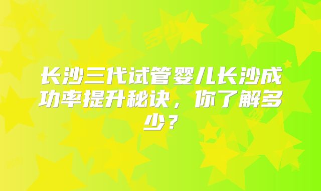 长沙三代试管婴儿长沙成功率提升秘诀,你了解多少?