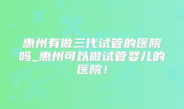 惠州有做三代试管的医院吗_惠州可以做试管婴儿的医院！