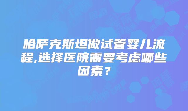 哈萨克斯坦做试管婴儿流程,选择医院需要考虑哪些因素？