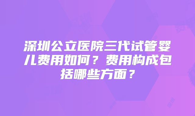 深圳公立医院三代试管婴儿费用如何？费用构成包括哪些方面？