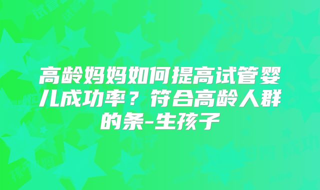 高龄妈妈如何提高试管婴儿成功率？符合高龄人群的条-生孩子