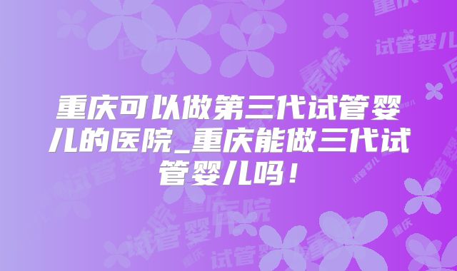 重庆可以做第三代试管婴儿的医院_重庆能做三代试管婴儿吗！