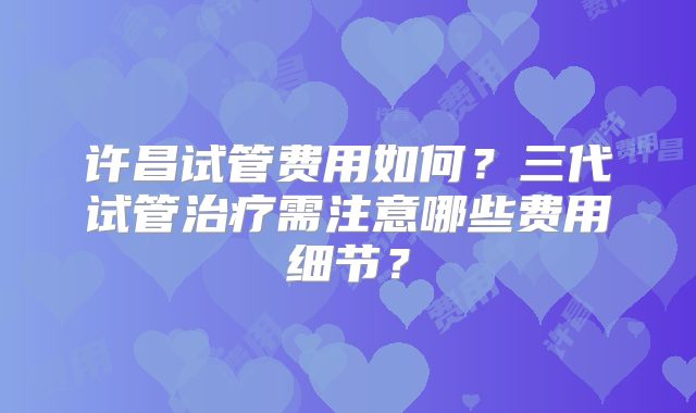 许昌试管费用如何？三代试管治疗需注意哪些费用细节？