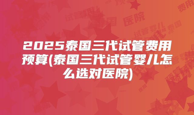 2025泰国三代试管费用预算(泰国三代试管婴儿怎么选对医院)