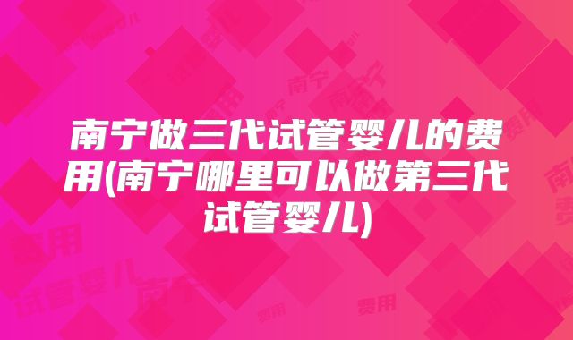 南宁做三代试管婴儿的费用(南宁哪里可以做第三代试管婴儿)