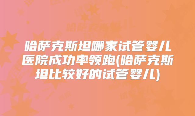 哈萨克斯坦哪家试管婴儿医院成功率领跑(哈萨克斯坦比较好的试管婴儿)