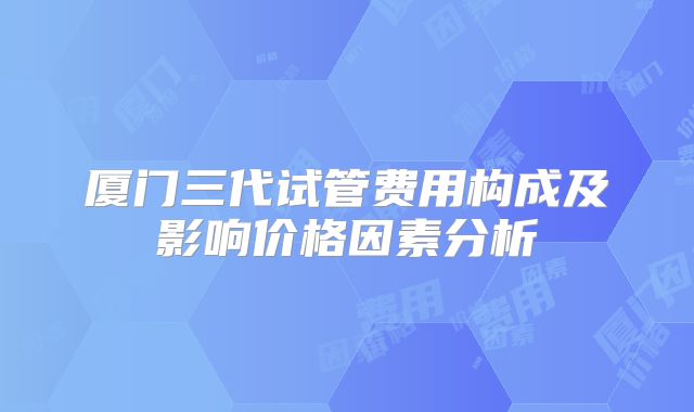厦门三代试管费用构成及影响价格因素分析