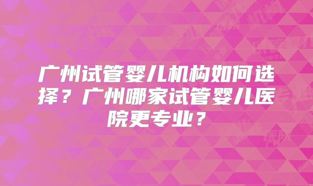 广州试管婴儿机构如何选择?广州哪家试管婴儿医院更专业?