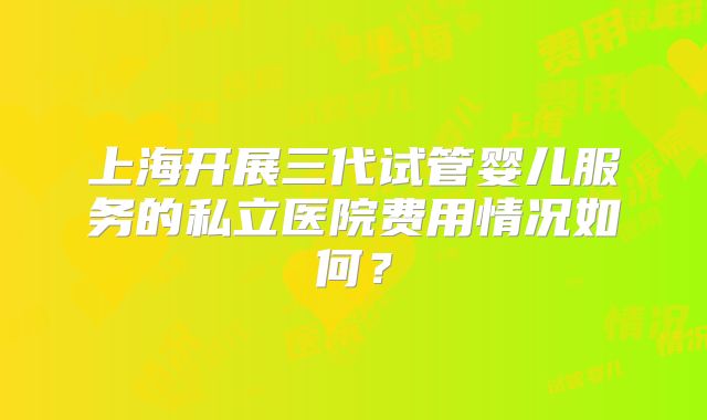 上海开展三代试管婴儿服务的私立医院费用情况如何？