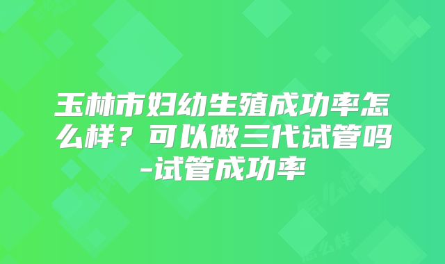 玉林市妇幼生殖成功率怎么样?可以做三代试管吗-试管成功率
