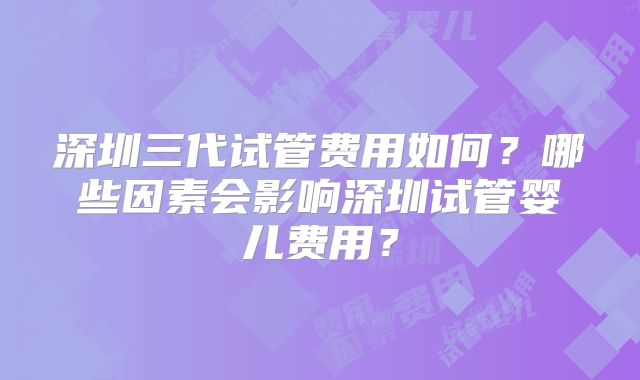 深圳三代试管费用如何？哪些因素会影响深圳试管婴儿费用？
