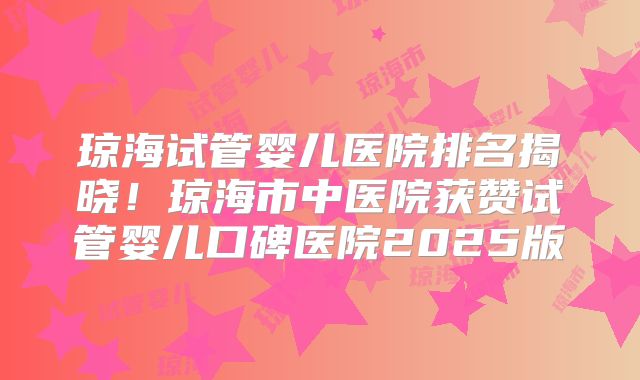 琼海试管婴儿医院排名揭晓！琼海市中医院获赞试管婴儿口碑医院2025版