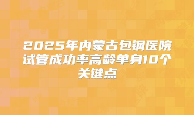 2025年内蒙古包钢医院试管成功率高龄单身10个关键点