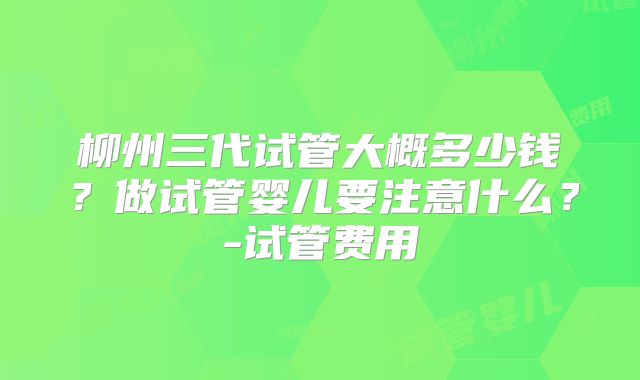 柳州三代试管大概多少钱?做试管婴儿要注意什么?-试管费用