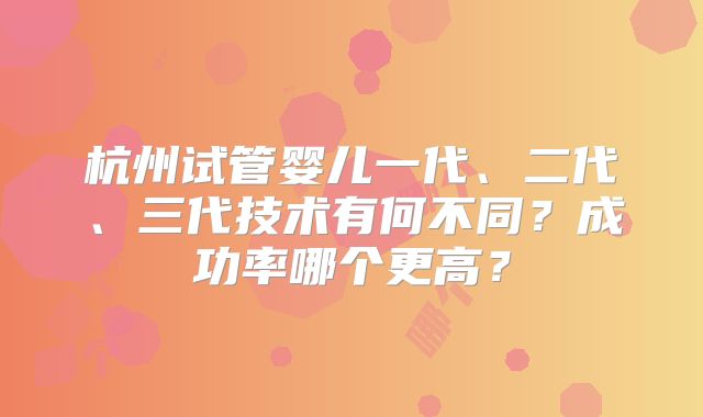 杭州试管婴儿一代、二代、三代技术有何不同？成功率哪个更高？