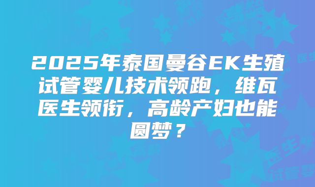 2025年泰国曼谷EK生殖试管婴儿技术领跑，维瓦医生领衔，高龄产妇也能圆梦？