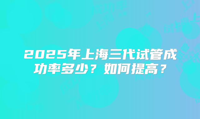 2025年上海三代试管成功率多少？如何提高？