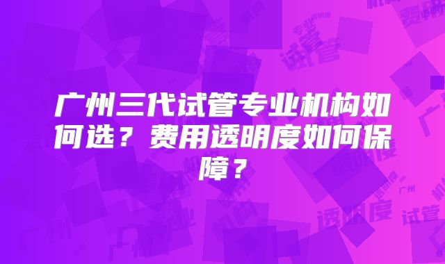 广州三代试管专业机构如何选？费用透明度如何保障？