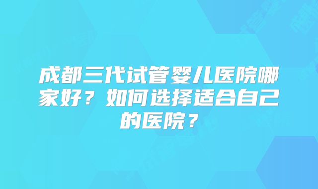 成都三代试管婴儿医院哪家好？如何选择适合自己的医院？