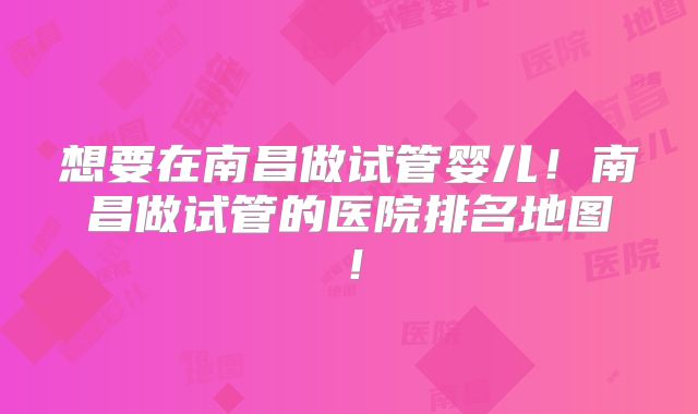 想要在南昌做试管婴儿！南昌做试管的医院排名地图！