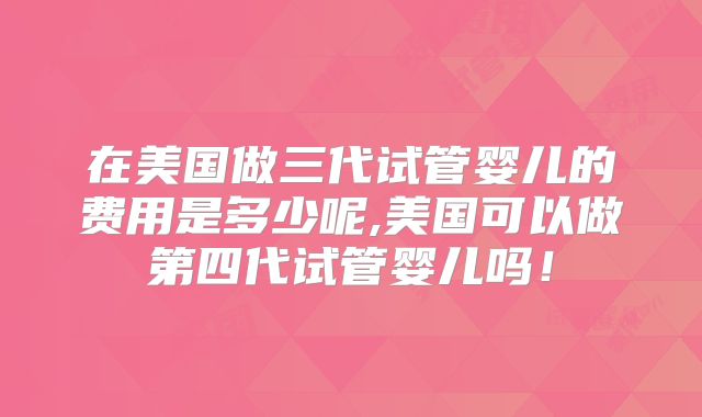 在美国做三代试管婴儿的费用是多少呢,美国可以做第四代试管婴儿吗！