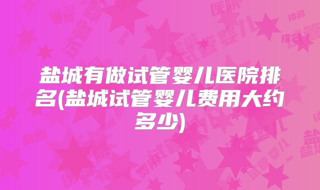 盐城有做试管婴儿医院排名(盐城试管婴儿费用大约多少)