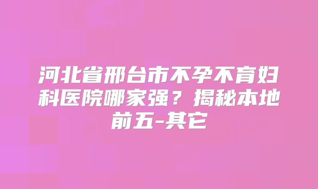 河北省邢台市不孕不育妇科医院哪家强？揭秘本地前五-其它