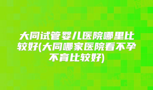 大同试管婴儿医院哪里比较好(大同哪家医院看不孕不育比较好)