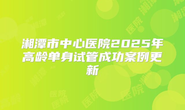 湘潭市中心医院2025年高龄单身试管成功案例更新