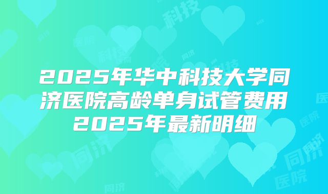 2025年华中科技大学同济医院高龄单身试管费用2025年最新明细
