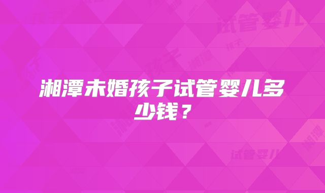 湘潭未婚孩子试管婴儿多少钱？