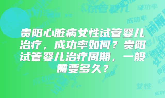 贵阳心脏病女性试管婴儿治疗,成功率如何?贵阳试管婴儿治疗周期,一般需要多久?