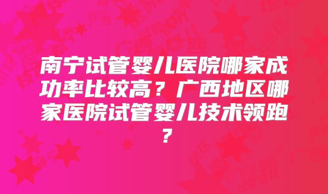 南宁试管婴儿医院哪家成功率比较高？广西地区哪家医院试管婴儿技术领跑？