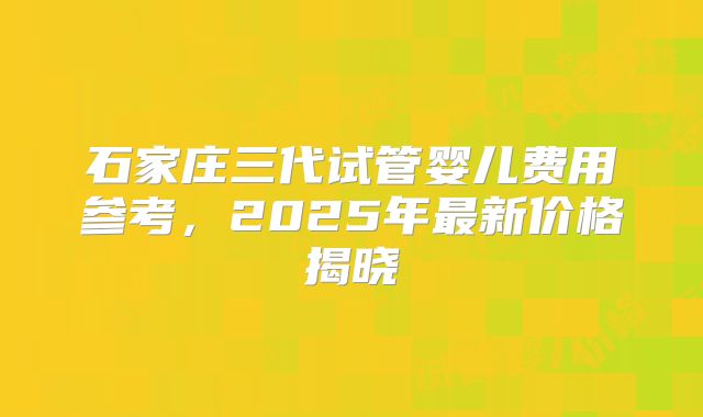 石家庄三代试管婴儿费用参考，2025年最新价格揭晓