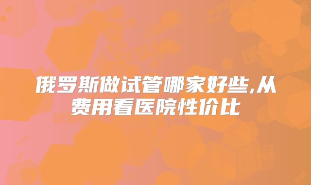 俄罗斯做试管哪家好些,从费用看医院性价比