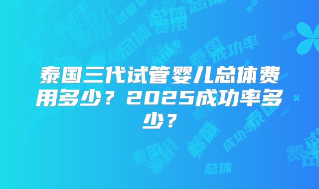 泰国三代试管婴儿总体费用多少？2025成功率多少？
