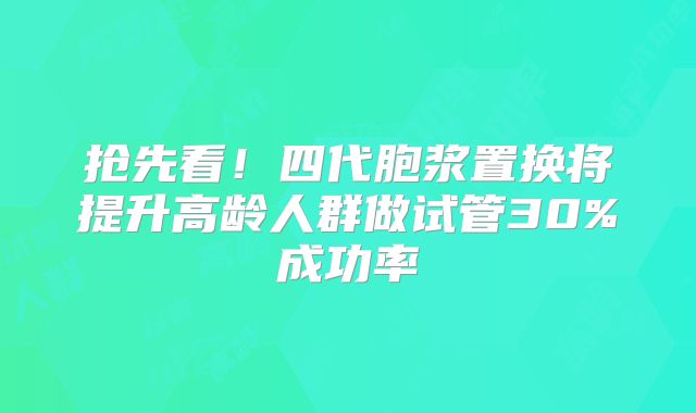 抢先看！四代胞浆置换将提升高龄人群做试管30%成功率