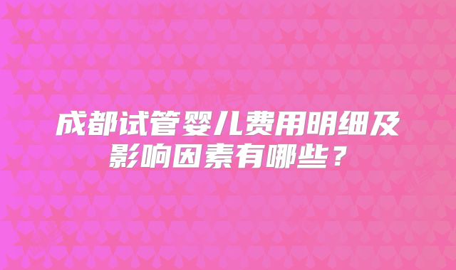 成都试管婴儿费用明细及影响因素有哪些？