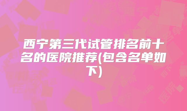 西宁第三代试管排名前十名的医院推荐(包含名单如下)