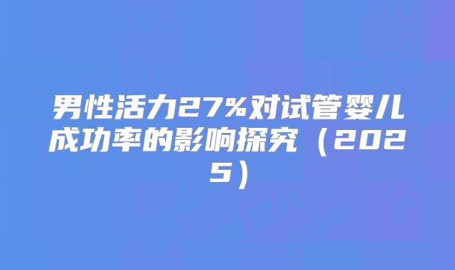 男性活力27%对试管婴儿成功率的影响探究（2025）