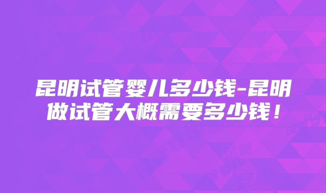 昆明试管婴儿多少钱-昆明做试管大概需要多少钱！