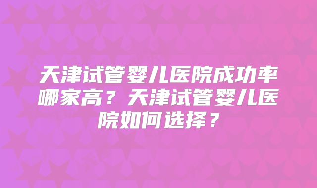 天津试管婴儿医院成功率哪家高？天津试管婴儿医院如何选择？