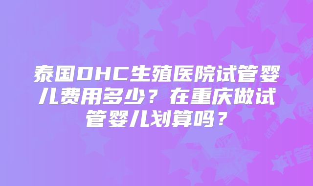 泰国DHC生殖医院试管婴儿费用多少？在重庆做试管婴儿划算吗？