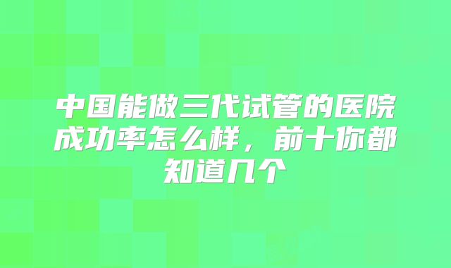 中国能做三代试管的医院成功率怎么样，前十你都知道几个