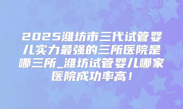 2025潍坊市三代试管婴儿实力最强的三所医院是哪三所_潍坊试管婴儿哪家医院成功率高！