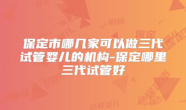 保定市哪几家可以做三代试管婴儿的机构-保定哪里三代试管好