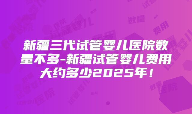 新疆三代试管婴儿医院数量不多-新疆试管婴儿费用大约多少2025年！