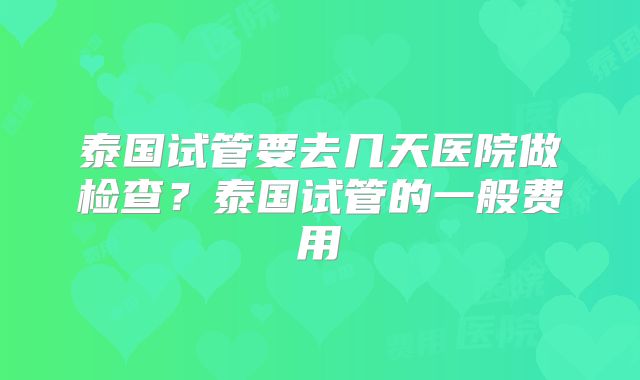 泰国试管要去几天医院做检查？泰国试管的一般费用